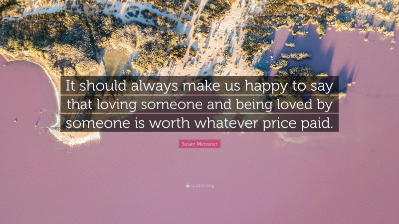 Susan Meissner Quote: “It should always make us happy to say that loving someone and being loved by someone is worth whatever price paid.”