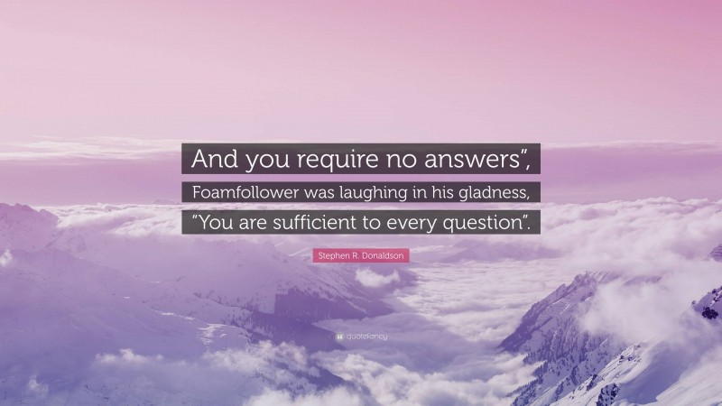 Stephen R. Donaldson Quote: “And you require no answers”, Foamfollower was laughing in his gladness, “You are sufficient to every question”.”