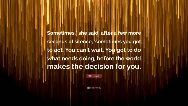 Nikki Loftin Quote: “Sometimes,′ she said, after a few more seconds of silence, ’sometimes you got to act. You can’t wait. You got to do what needs doing, before the world makes the decision for you.”