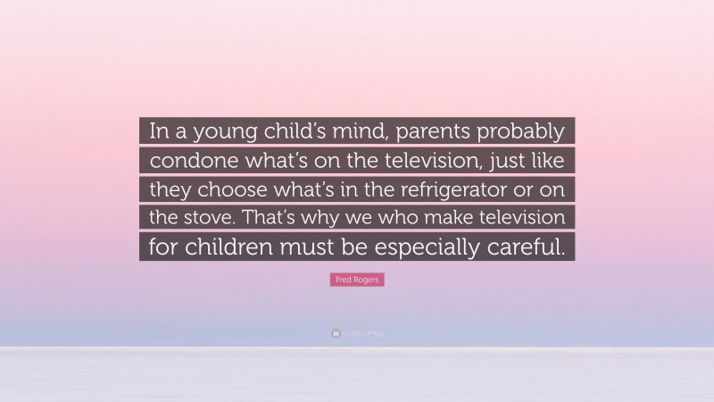 Fred Rogers Quote: “In a young child’s mind, parents probably condone what’s on the television, just like they choose what’s in the refrigerator or on the stove. That’s why we who make television for children must be especially careful.”