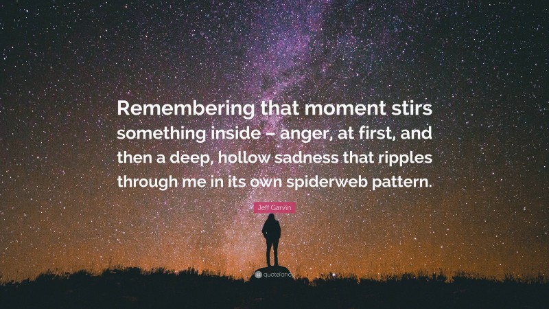 Jeff Garvin Quote: “Remembering that moment stirs something inside – anger, at first, and then a deep, hollow sadness that ripples through me in its own spiderweb pattern.”