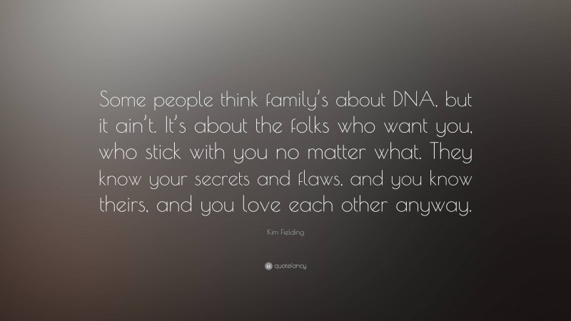 Kim Fielding Quote: “Some people think family’s about DNA, but it ain’t. It’s about the folks who want you, who stick with you no matter what. They know your secrets and flaws, and you know theirs, and you love each other anyway.”