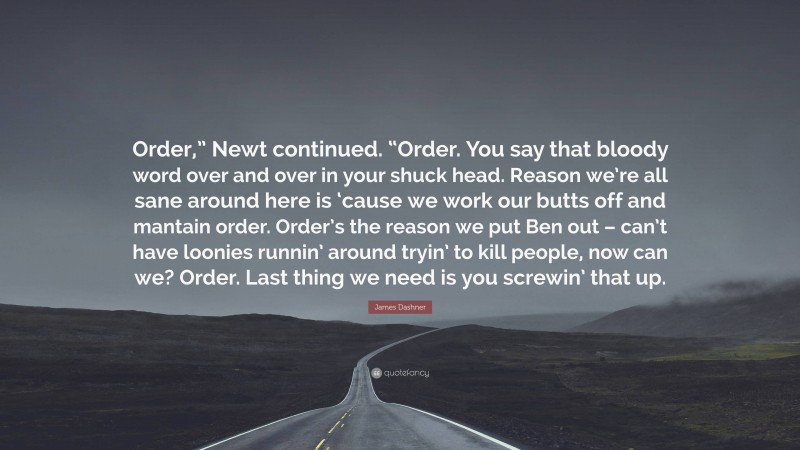 James Dashner Quote: “Order,” Newt continued. “Order. You say that bloody word over and over in your shuck head. Reason we’re all sane around here is ‘cause we work our butts off and mantain order. Order’s the reason we put Ben out – can’t have loonies runnin’ around tryin’ to kill people, now can we? Order. Last thing we need is you screwin’ that up.”