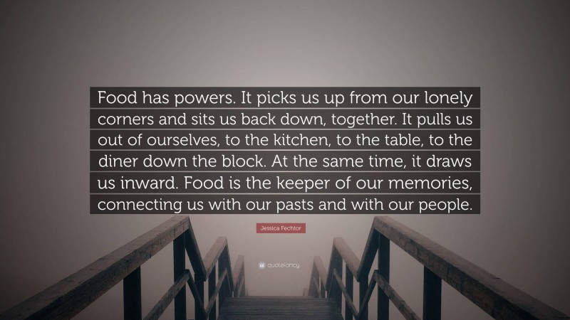 Jessica Fechtor Quote: “Food has powers. It picks us up from our lonely corners and sits us back down, together. It pulls us out of ourselves, to the kitchen, to the table, to the diner down the block. At the same time, it draws us inward. Food is the keeper of our memories, connecting us with our pasts and with our people.”