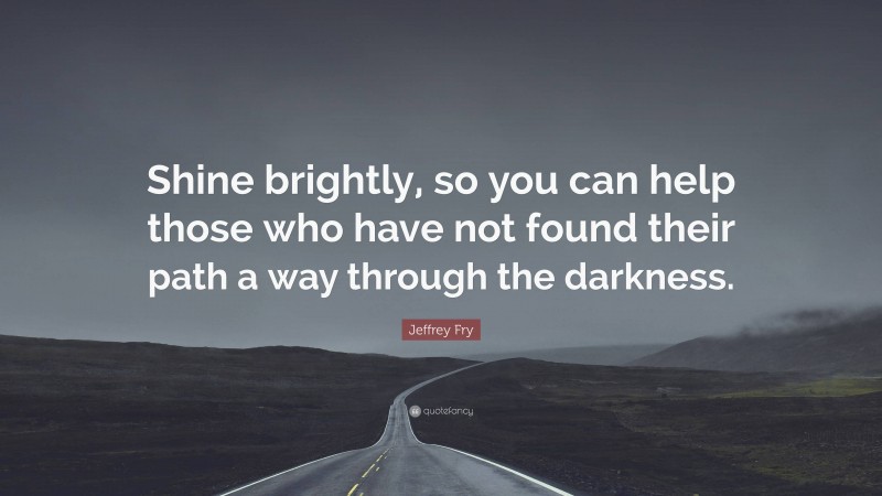 Jeffrey Fry Quote: “Shine brightly, so you can help those who have not found their path a way through the darkness.”