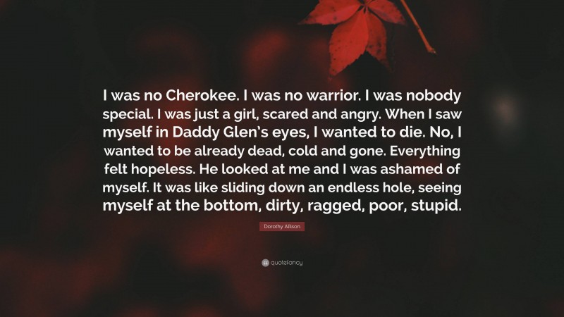 Dorothy Allison Quote: “I was no Cherokee. I was no warrior. I was nobody special. I was just a girl, scared and angry. When I saw myself in Daddy Glen’s eyes, I wanted to die. No, I wanted to be already dead, cold and gone. Everything felt hopeless. He looked at me and I was ashamed of myself. It was like sliding down an endless hole, seeing myself at the bottom, dirty, ragged, poor, stupid.”