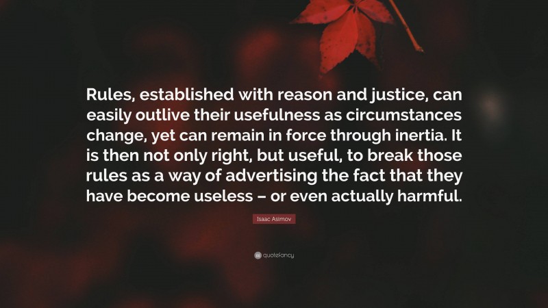 Isaac Asimov Quote: “Rules, established with reason and justice, can easily outlive their usefulness as circumstances change, yet can remain in force through inertia. It is then not only right, but useful, to break those rules as a way of advertising the fact that they have become useless – or even actually harmful.”