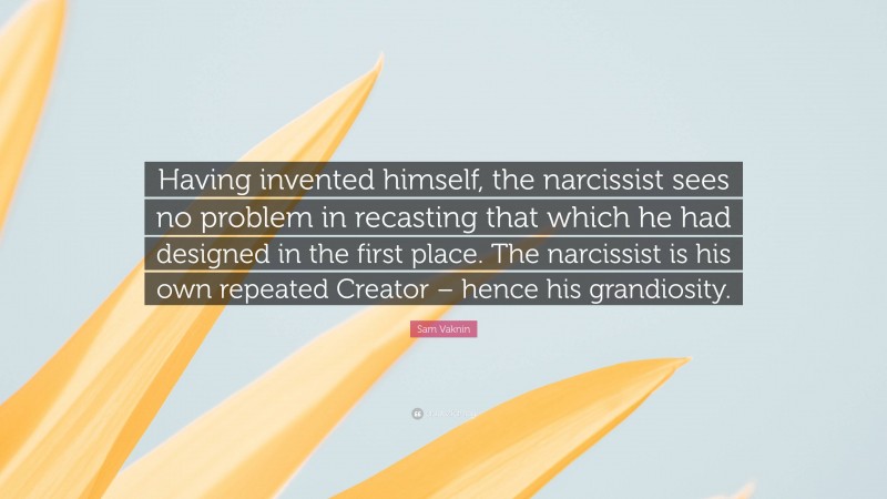 Sam Vaknin Quote: “Having invented himself, the narcissist sees no problem in recasting that which he had designed in the first place. The narcissist is his own repeated Creator – hence his grandiosity.”