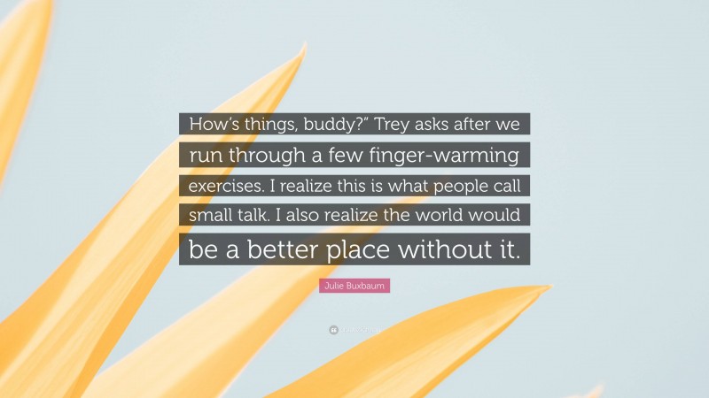 Julie Buxbaum Quote: “How’s things, buddy?” Trey asks after we run through a few finger-warming exercises. I realize this is what people call small talk. I also realize the world would be a better place without it.”