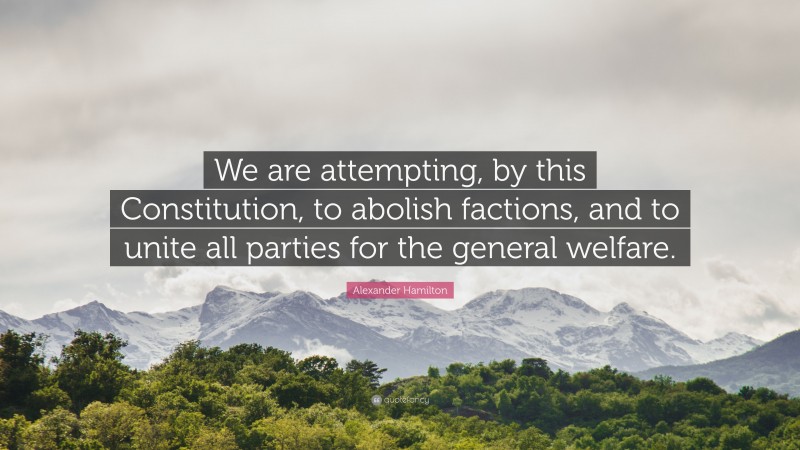 Alexander Hamilton Quote: “We are attempting, by this Constitution, to abolish factions, and to unite all parties for the general welfare.”