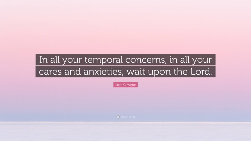 Ellen G. White Quote: “In all your temporal concerns, in all your cares and anxieties, wait upon the Lord.”
