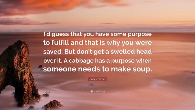 Nancy Farmer Quote: “I’d guess that you have some purpose to fulfill and that is why you were saved. But don’t get a swelled head over it. A cabbage has a purpose when someone needs to make soup.”