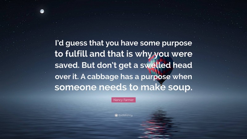 Nancy Farmer Quote: “I’d guess that you have some purpose to fulfill and that is why you were saved. But don’t get a swelled head over it. A cabbage has a purpose when someone needs to make soup.”