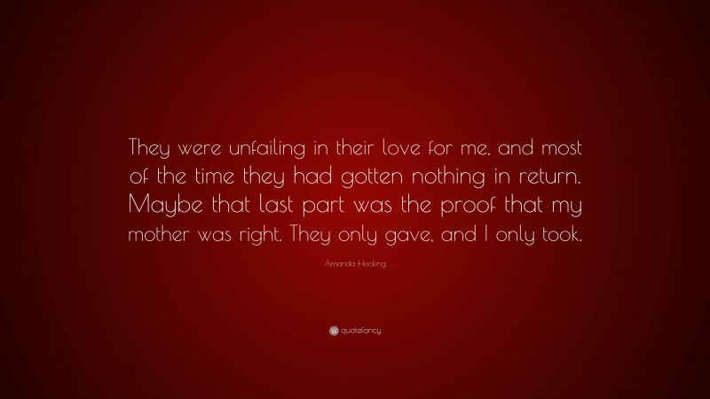 Amanda Hocking Quote: “They were unfailing in their love for me, and most of the time they had gotten nothing in return. Maybe that last part was the proof that my mother was right. They only gave, and I only took.”