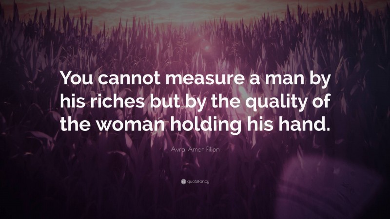 Avra Amar Filion Quote: “You cannot measure a man by his riches but by the quality of the woman holding his hand.”