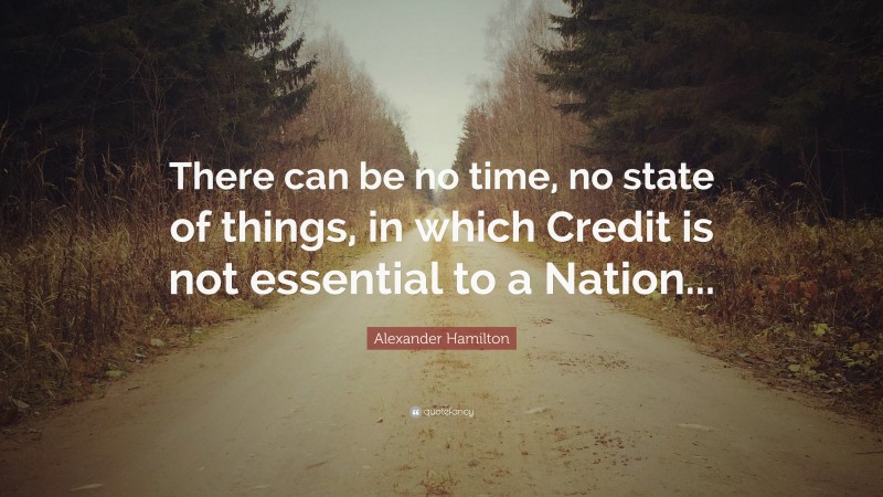 Alexander Hamilton Quote: “There can be no time, no state of things, in which Credit is not essential to a Nation...”