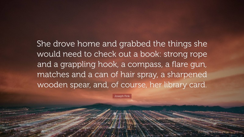 Joseph Fink Quote: “She drove home and grabbed the things she would need to check out a book: strong rope and a grappling hook, a compass, a flare gun, matches and a can of hair spray, a sharpened wooden spear, and, of course, her library card.”