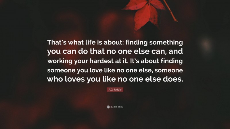 A.G. Riddle Quote: “That’s what life is about: finding something you can do that no one else can, and working your hardest at it. It’s about finding someone you love like no one else, someone who loves you like no one else does.”