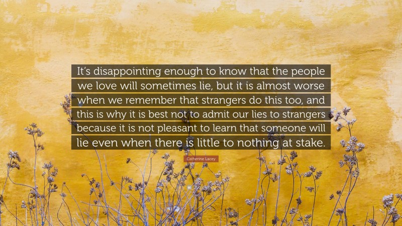 Catherine Lacey Quote: “It’s disappointing enough to know that the people we love will sometimes lie, but it is almost worse when we remember that strangers do this too, and this is why it is best not to admit our lies to strangers because it is not pleasant to learn that someone will lie even when there is little to nothing at stake.”