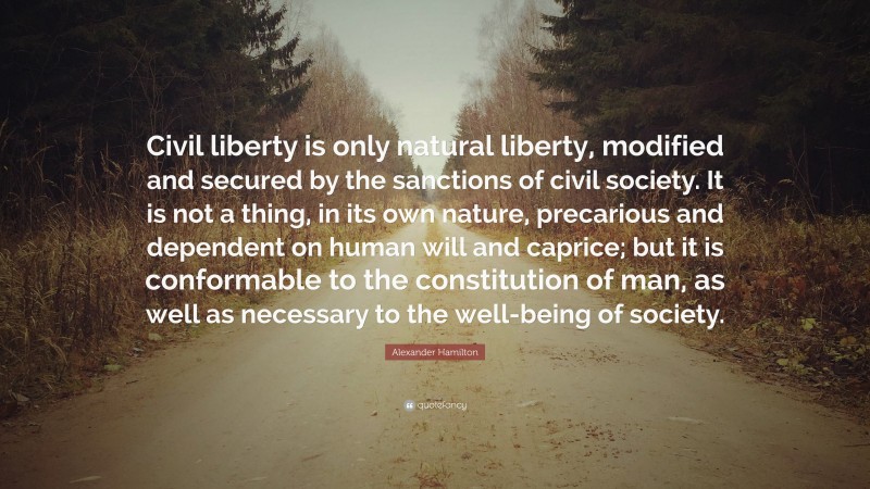 Alexander Hamilton Quote: “Civil liberty is only natural liberty, modified and secured by the sanctions of civil society. It is not a thing, in its own nature, precarious and dependent on human will and caprice; but it is conformable to the constitution of man, as well as necessary to the well-being of society.”