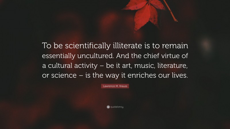 Lawrence M. Krauss Quote: “To be scientifically illiterate is to remain essentially uncultured. And the chief virtue of a cultural activity – be it art, music, literature, or science – is the way it enriches our lives.”