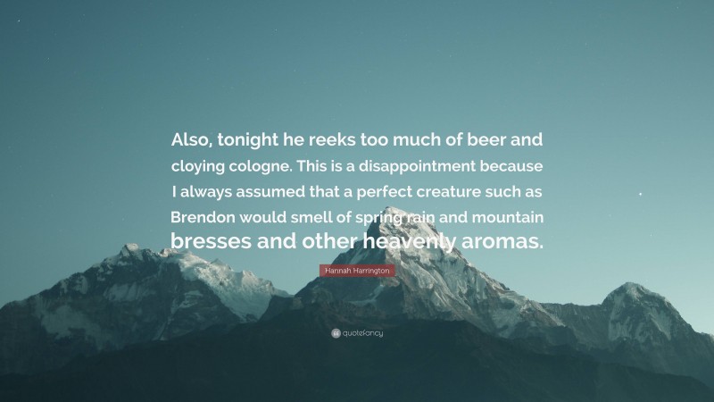 Hannah Harrington Quote: “Also, tonight he reeks too much of beer and cloying cologne. This is a disappointment because I always assumed that a perfect creature such as Brendon would smell of spring rain and mountain bresses and other heavenly aromas.”