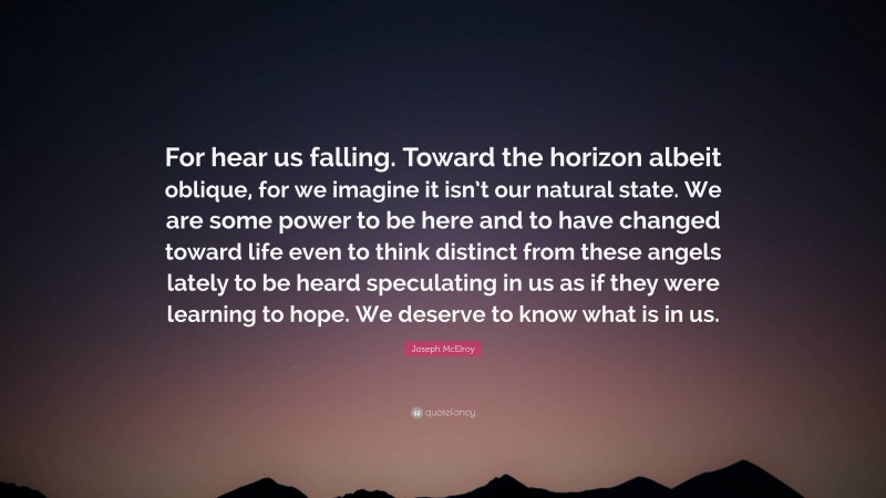 Joseph McElroy Quote: “For hear us falling. Toward the horizon albeit oblique, for we imagine it isn’t our natural state. We are some power to be here and to have changed toward life even to think distinct from these angels lately to be heard speculating in us as if they were learning to hope. We deserve to know what is in us.”