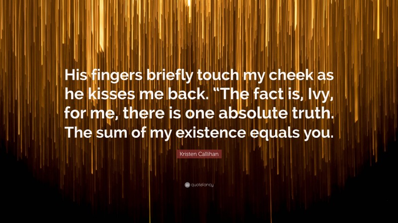 Kristen Callihan Quote: “His fingers briefly touch my cheek as he kisses me back. “The fact is, Ivy, for me, there is one absolute truth. The sum of my existence equals you.”