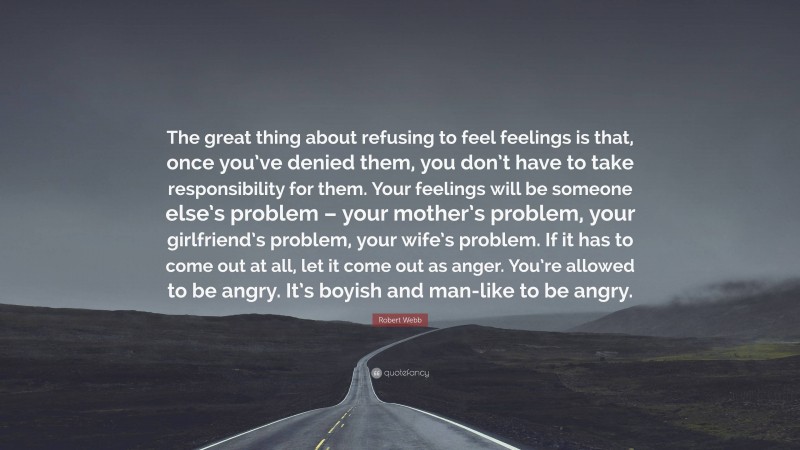 Robert Webb Quote: “The great thing about refusing to feel feelings is that, once you’ve denied them, you don’t have to take responsibility for them. Your feelings will be someone else’s problem – your mother’s problem, your girlfriend’s problem, your wife’s problem. If it has to come out at all, let it come out as anger. You’re allowed to be angry. It’s boyish and man-like to be angry.”