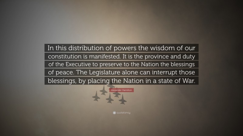 Alexander Hamilton Quote: “In this distribution of powers the wisdom of our constitution is manifested. It is the province and duty of the Executive to preserve to the Nation the blessings of peace. The Legislature alone can interrupt those blessings, by placing the Nation in a state of War.”