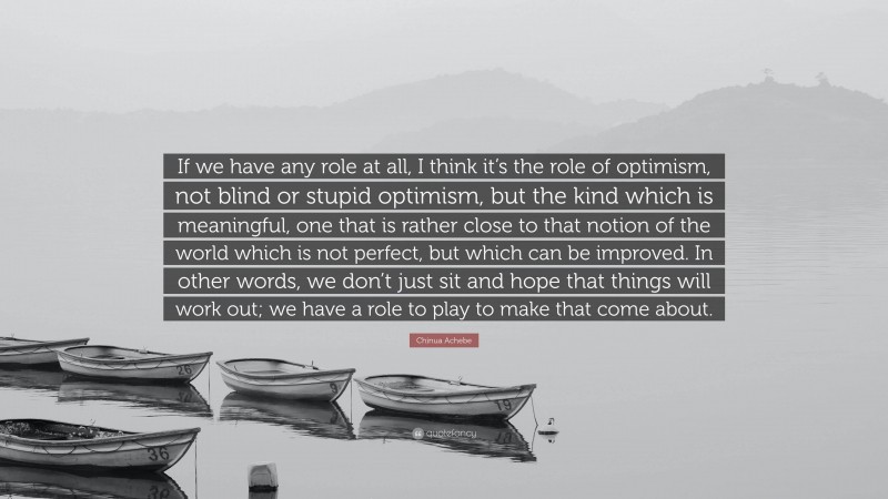 Chinua Achebe Quote: “If we have any role at all, I think it’s the role of optimism, not blind or stupid optimism, but the kind which is meaningful, one that is rather close to that notion of the world which is not perfect, but which can be improved. In other words, we don’t just sit and hope that things will work out; we have a role to play to make that come about.”