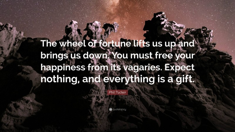 Phil Tucker Quote: “The wheel of fortune lifts us up and brings us down. You must free your happiness from its vagaries. Expect nothing, and everything is a gift.”