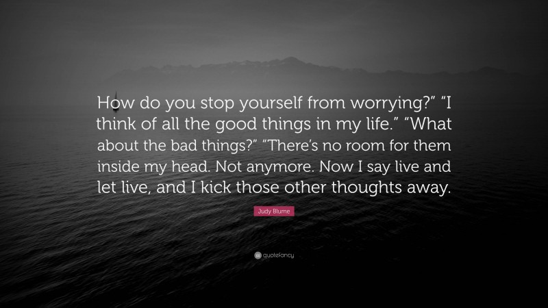 Judy Blume Quote: “How do you stop yourself from worrying?” “I think of all the good things in my life.” “What about the bad things?” “There’s no room for them inside my head. Not anymore. Now I say live and let live, and I kick those other thoughts away.”