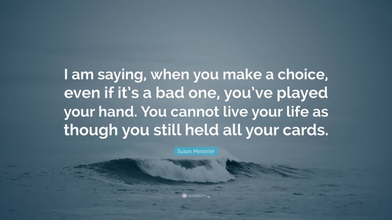 Susan Meissner Quote: “I am saying, when you make a choice, even if it’s a bad one, you’ve played your hand. You cannot live your life as though you still held all your cards.”