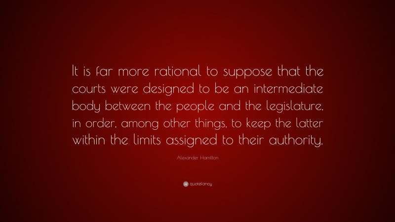 Alexander Hamilton Quote: “It is far more rational to suppose that the courts were designed to be an intermediate body between the people and the legislature, in order, among other things, to keep the latter within the limits assigned to their authority.”