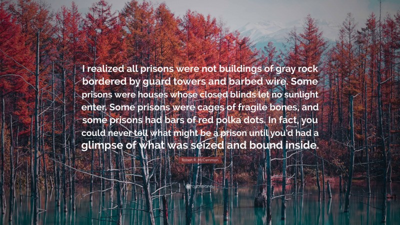 Robert R. McCammon Quote: “I realized all prisons were not buildings of gray rock bordered by guard towers and barbed wire. Some prisons were houses whose closed blinds let no sunlight enter. Some prisons were cages of fragile bones, and some prisons had bars of red polka dots. In fact, you could never tell what might be a prison until you’d had a glimpse of what was seized and bound inside.”