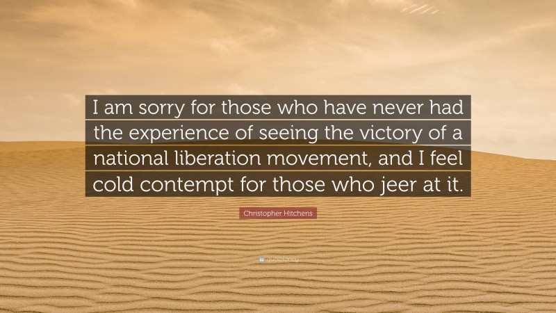 Christopher Hitchens Quote: “I am sorry for those who have never had the experience of seeing the victory of a national liberation movement, and I feel cold contempt for those who jeer at it.”