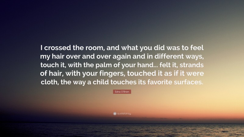Edna O'Brien Quote: “I crossed the room, and what you did was to feel my hair over and over again and in different ways, touch it, with the palm of your hand... felt it, strands of hair, with your fingers, touched it as if it were cloth, the way a child touches its favorite surfaces.”