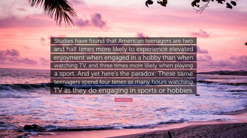 Shawn Achor Quote: “Studies have found that American teenagers are two and half times more likely to experience elevated enjoyment when engaged in a hobby than when watching TV, and three times more likely when playing a sport. And yet here’s the paradox: These same teenagers spend four times as many hours watching TV as they do engaging in sports or hobbies.”