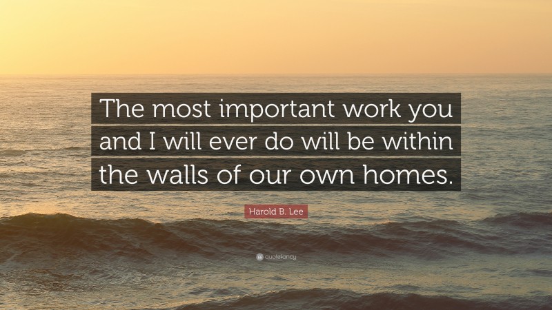Harold B. Lee Quote: “The most important work you and I will ever do will be within the walls of our own homes.”