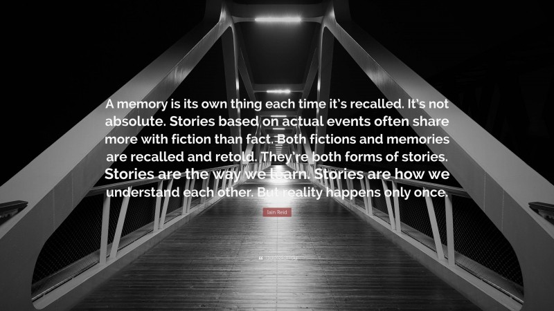 Iain Reid Quote: “A memory is its own thing each time it’s recalled. It’s not absolute. Stories based on actual events often share more with fiction than fact. Both fictions and memories are recalled and retold. They’re both forms of stories. Stories are the way we learn. Stories are how we understand each other. But reality happens only once.”