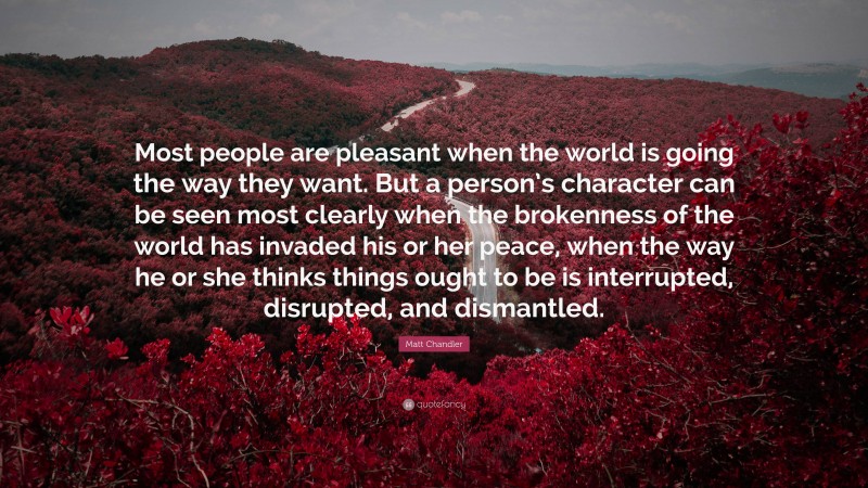 Matt Chandler Quote: “Most people are pleasant when the world is going the way they want. But a person’s character can be seen most clearly when the brokenness of the world has invaded his or her peace, when the way he or she thinks things ought to be is interrupted, disrupted, and dismantled.”