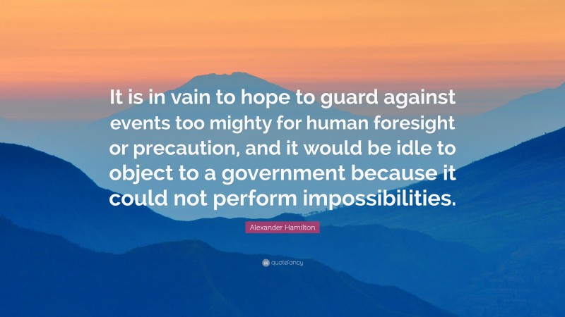 Alexander Hamilton Quote: “It is in vain to hope to guard against events too mighty for human foresight or precaution, and it would be idle to object to a government because it could not perform impossibilities.”