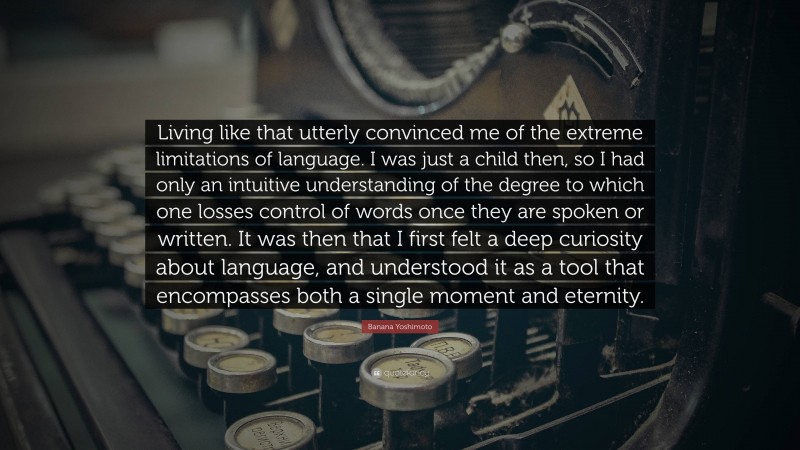 Banana Yoshimoto Quote: “Living like that utterly convinced me of the extreme limitations of language. I was just a child then, so I had only an intuitive understanding of the degree to which one losses control of words once they are spoken or written. It was then that I first felt a deep curiosity about language, and understood it as a tool that encompasses both a single moment and eternity.”