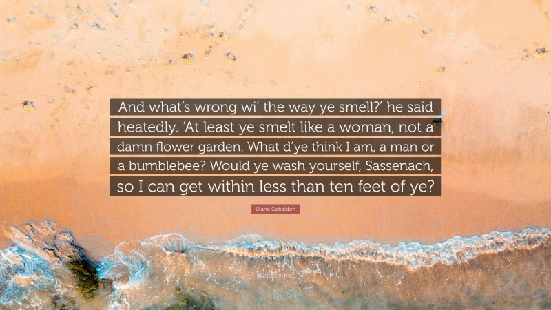 Diana Gabaldon Quote: “And what’s wrong wi’ the way ye smell?′ he said heatedly. ‘At least ye smelt like a woman, not a damn flower garden. What d’ye think I am, a man or a bumblebee? Would ye wash yourself, Sassenach, so I can get within less than ten feet of ye?”