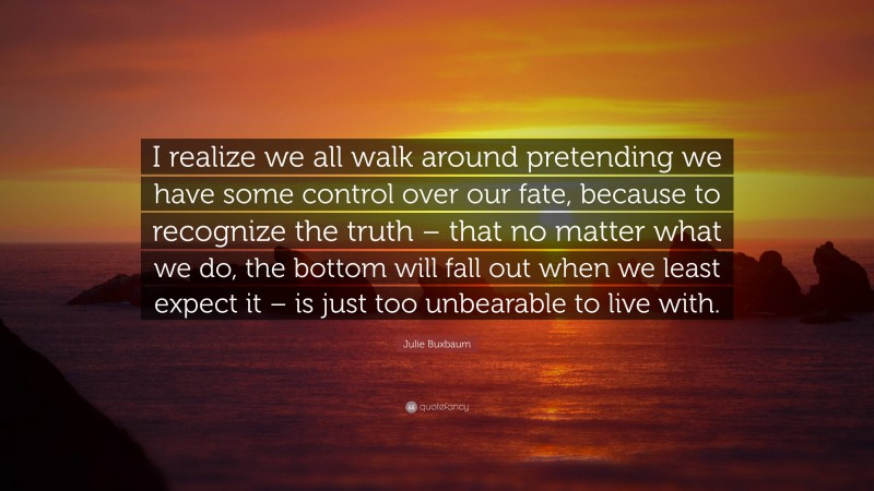 Julie Buxbaum Quote: “I realize we all walk around pretending we have some control over our fate, because to recognize the truth – that no matter what we do, the bottom will fall out when we least expect it – is just too unbearable to live with.”