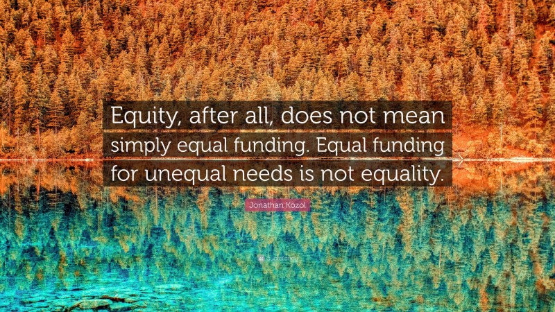 Jonathan Kozol Quote: “Equity, after all, does not mean simply equal funding. Equal funding for unequal needs is not equality.”
