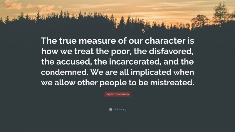 Bryan Stevenson Quote: “The true measure of our character is how we treat the poor, the disfavored, the accused, the incarcerated, and the condemned. We are all implicated when we allow other people to be mistreated.”