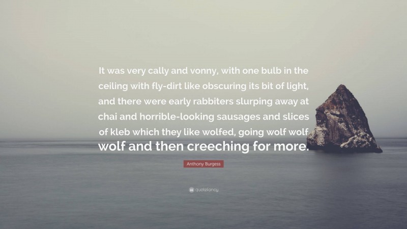 Anthony Burgess Quote: “It was very cally and vonny, with one bulb in the ceiling with fly-dirt like obscuring its bit of light, and there were early rabbiters slurping away at chai and horrible-looking sausages and slices of kleb which they like wolfed, going wolf wolf wolf and then creeching for more.”