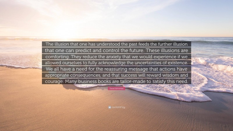 Daniel Kahneman Quote: “The illusion that one has understood the past feeds the further illusion that one can predict and control the future. These illusions are comforting. They reduce the anxiety that we would experience if we allowed ourselves to fully acknowledge the uncertainties of existence. We all have a need for the reassuring message that actions have appropriate consequences, and that success will reward wisdom and courage. Many business books are tailor-made to satisfy this need.”